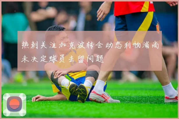 热刺关注加克波转会动态利物浦尚未决定球员去留问题