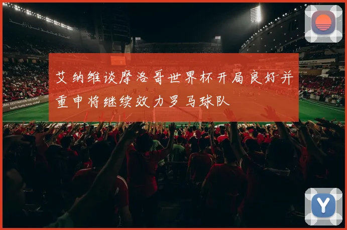 艾纳维谈摩洛哥世界杯开局良好并重申将继续效力罗马球队