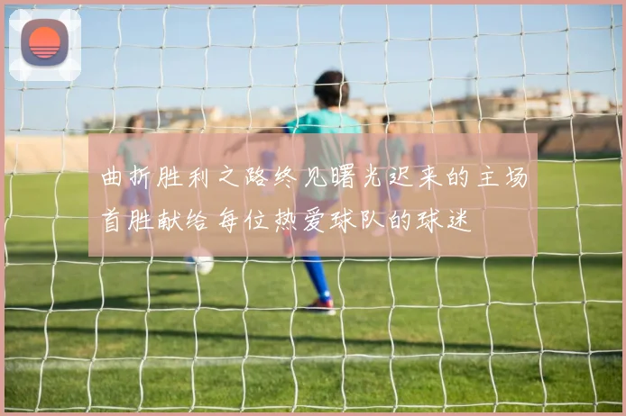 曲折胜利之路终见曙光迟来的主场首胜献给每位热爱球队的球迷