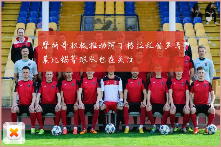 摩纳哥积极推动阿丁格拉租借罗马莱比锡等球队也在关注