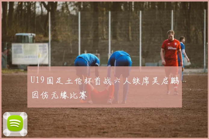 U19国足土伦杯首战六人缺席吴启鹏因伤无缘比赛