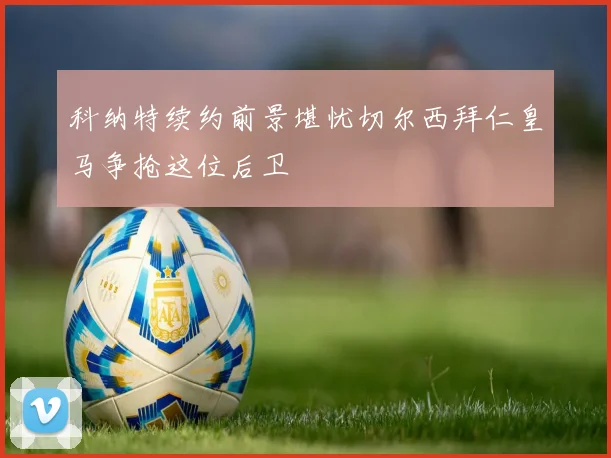 科纳特续约前景堪忧切尔西拜仁皇马争抢这位后卫