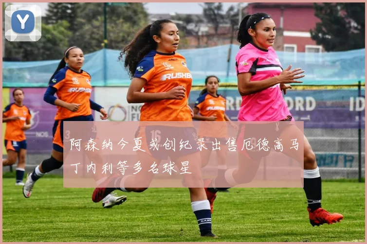 阿森纳今夏或创纪录出售厄德高马丁内利等多名球星