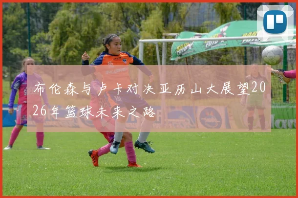 布伦森与卢卡对决亚历山大展望2026年篮球未来之路