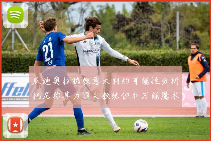 瓜迪奥拉执教意大利的可能性分析托尼称其为顶尖教练但非万能魔术师