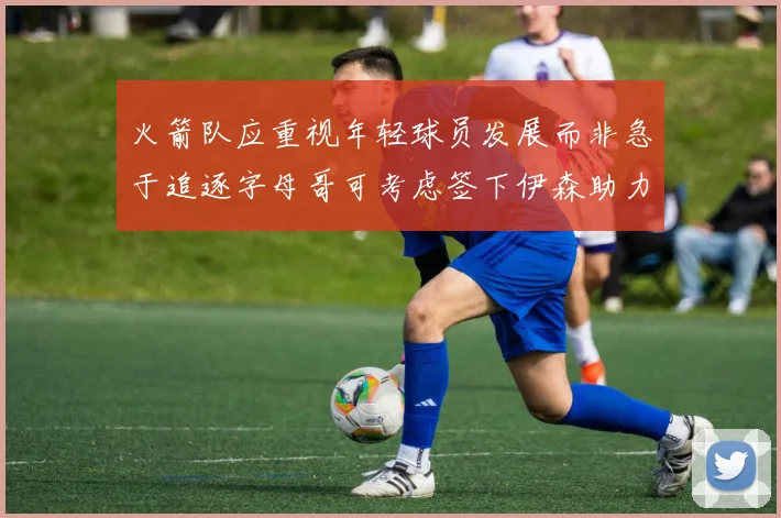 火箭队应重视年轻球员发展而非急于追逐字母哥可考虑签下伊森助力成长