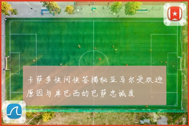 卡萨多快问快答揭秘亚马尔受欢迎原因与库巴西的巴萨忠诚度