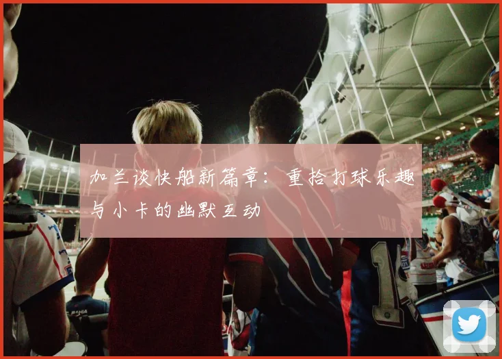 加兰谈快船新篇章：重拾打球乐趣与小卡的幽默互动