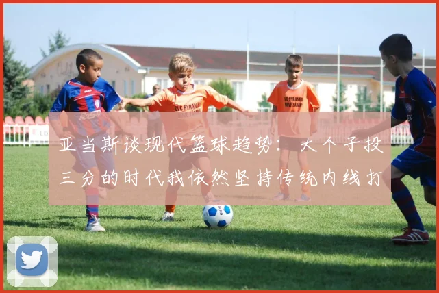 亚当斯谈现代篮球趋势：大个子投三分的时代我依然坚持传统内线打法