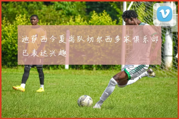迪萨西今夏离队切尔西多家俱乐部已表达兴趣